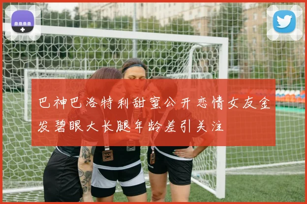 巴神巴洛特利甜蜜公开恋情女友金发碧眼大长腿年龄差引关注