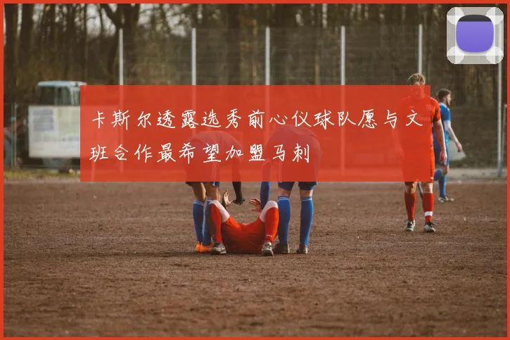 卡斯尔透露选秀前心仪球队愿与文班合作最希望加盟马刺