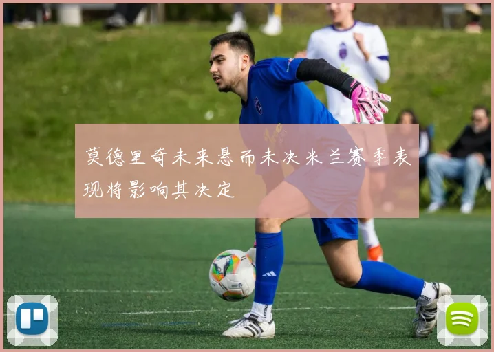 莫德里奇未来悬而未决米兰赛季表现将影响其决定
