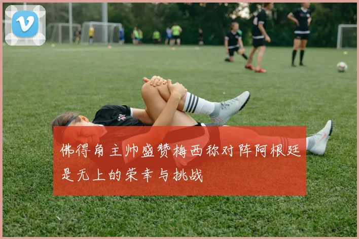 佛得角主帅盛赞梅西称对阵阿根廷是无上的荣幸与挑战