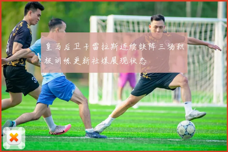 皇马后卫卡雷拉斯连续缺阵三场积极训练更新社媒展现状态