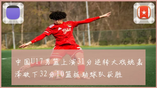 中国U17男篮上演31分逆转大戏姚嘉泽砍下32分10篮板助球队获胜