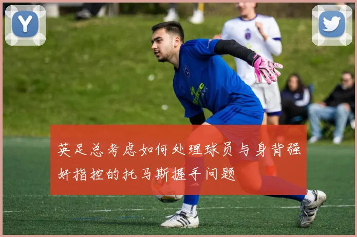 英足总考虑如何处理球员与身背强奸指控的托马斯握手问题