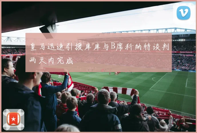 皇马迅速引援库库与B席科纳特谈判两天内完成