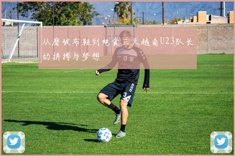 从磨破布鞋到绝食三天越南U23队长的拼搏与梦想
