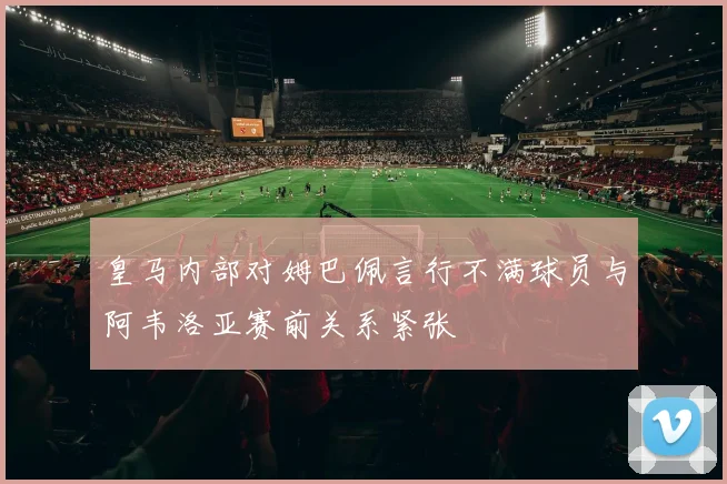 皇马内部对姆巴佩言行不满球员与阿韦洛亚赛前关系紧张